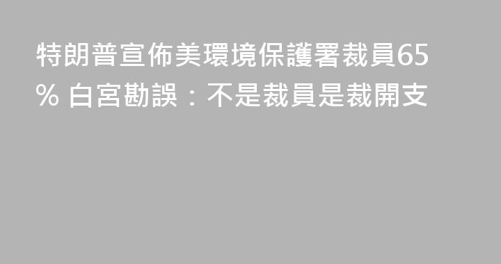 特朗普宣佈美環境保護署裁員65% 白宮勘誤：不是裁員是裁開支