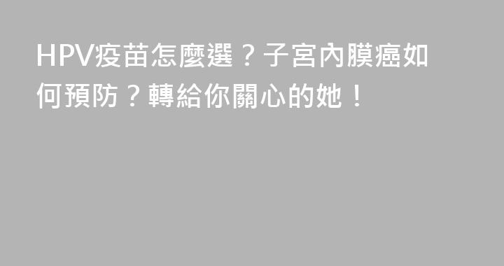 HPV疫苗怎麼選？子宮內膜癌如何預防？轉給你關心的她！