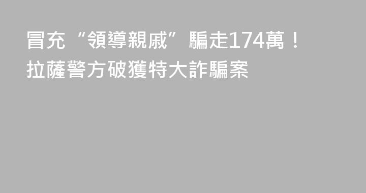 冒充“領導親戚”騙走174萬！拉薩警方破獲特大詐騙案