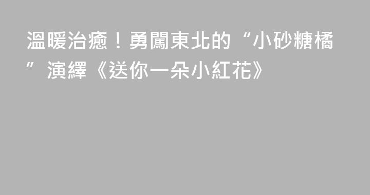 溫暖治癒！勇闖東北的“小砂糖橘”演繹《送你一朵小紅花》