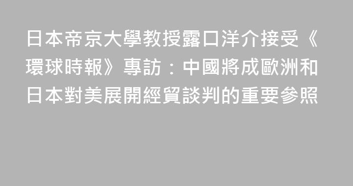 日本帝京大學教授露口洋介接受《環球時報》專訪：中國將成歐洲和日本對美展開經貿談判的重要參照