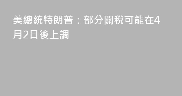 美總統特朗普：部分關稅可能在4月2日後上調