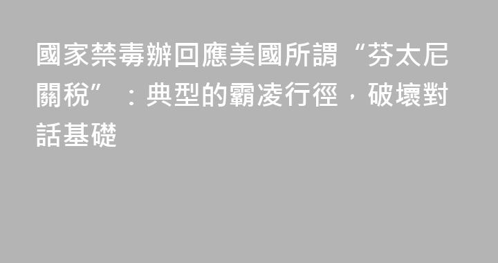 國家禁毒辦回應美國所謂“芬太尼關稅”：典型的霸凌行徑，破壞對話基礎