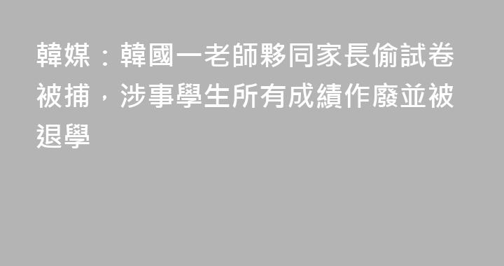 韓媒：韓國一老師夥同家長偷試卷被捕，涉事學生所有成績作廢並被退學