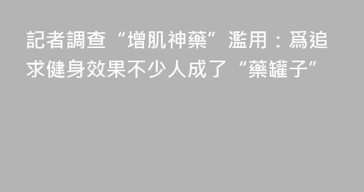 記者調查“增肌神藥”濫用：爲追求健身效果不少人成了“藥罐子”