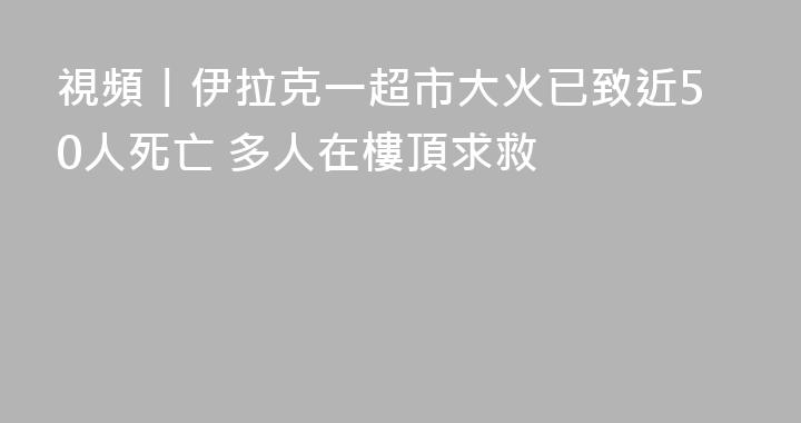 視頻丨伊拉克一超市大火已致近50人死亡 多人在樓頂求救