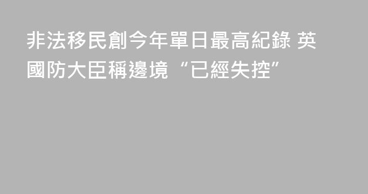 非法移民創今年單日最高紀錄 英國防大臣稱邊境“已經失控”