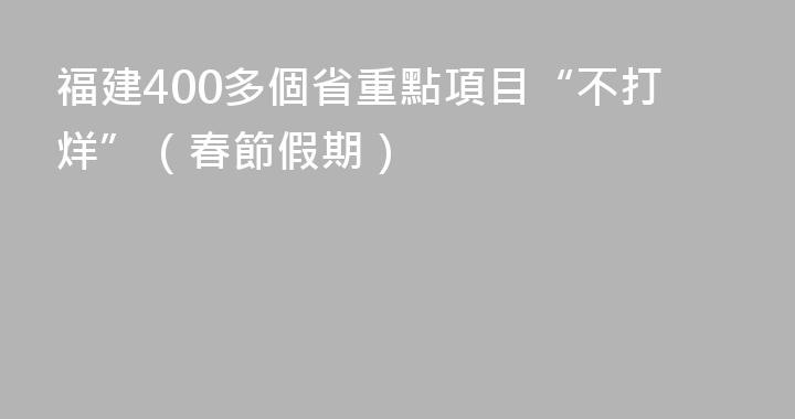 福建400多個省重點項目“不打烊”（春節假期）
