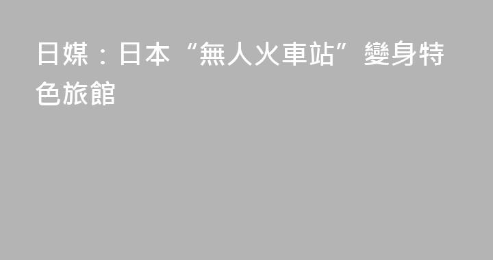日媒：日本“無人火車站”變身特色旅館