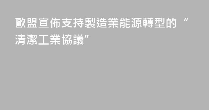 歐盟宣佈支持製造業能源轉型的“清潔工業協議”