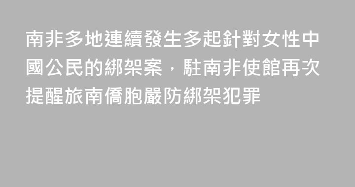 南非多地連續發生多起針對女性中國公民的綁架案，駐南非使館再次提醒旅南僑胞嚴防綁架犯罪