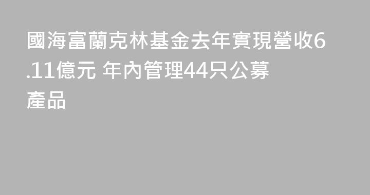國海富蘭克林基金去年實現營收6.11億元 年內管理44只公募產品