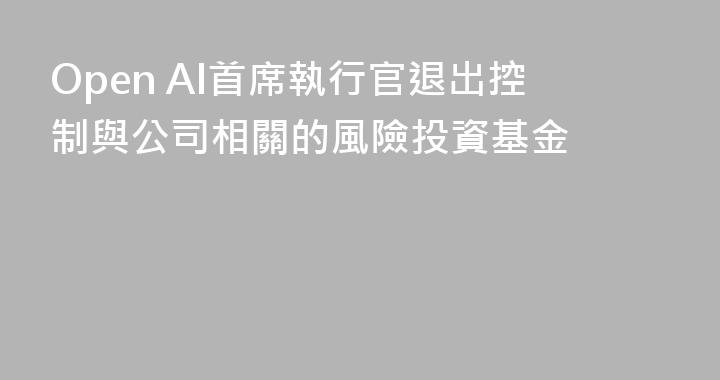 Open AI首席執行官退出控制與公司相關的風險投資基金