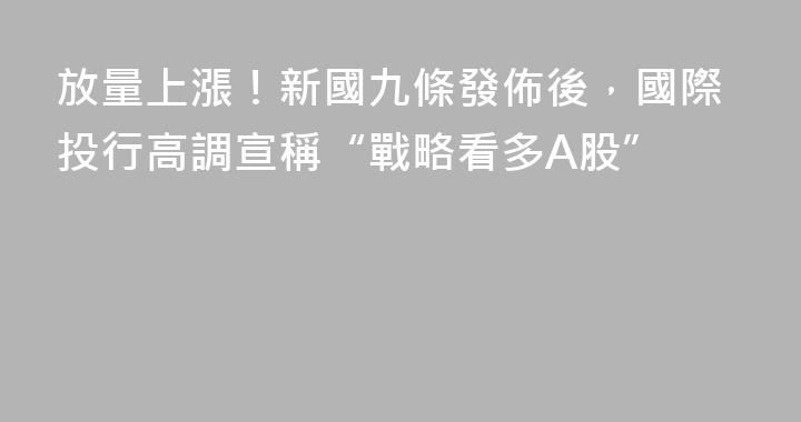 放量上漲！新國九條發佈後，國際投行高調宣稱“戰略看多A股”