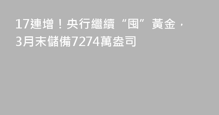 17連增！央行繼續“囤”黃金，3月末儲備7274萬盎司