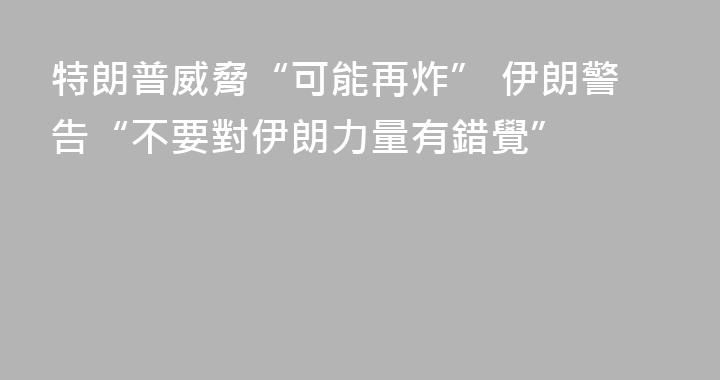 特朗普威脅“可能再炸” 伊朗警告“不要對伊朗力量有錯覺”