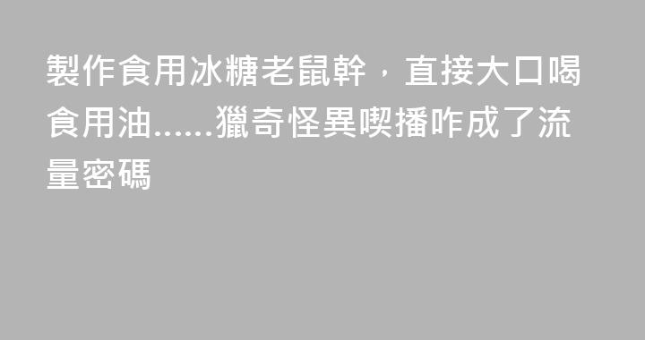 製作食用冰糖老鼠幹，直接大口喝食用油……獵奇怪異喫播咋成了流量密碼