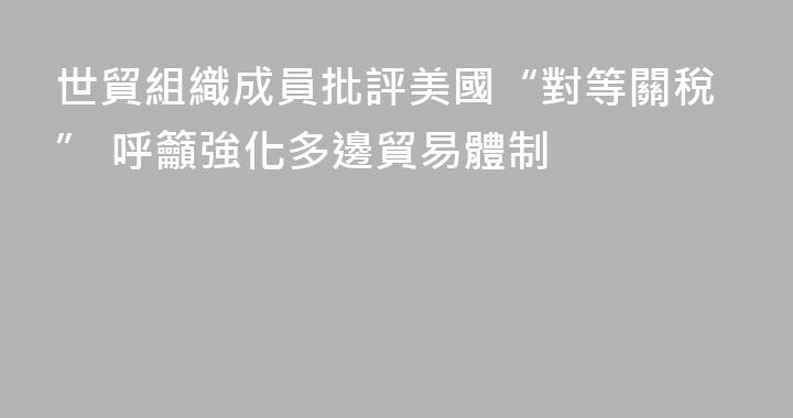 世貿組織成員批評美國“對等關稅” 呼籲強化多邊貿易體制
