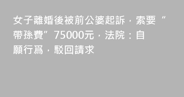 女子離婚後被前公婆起訴，索要“帶孫費”75000元，法院：自願行爲，駁回請求