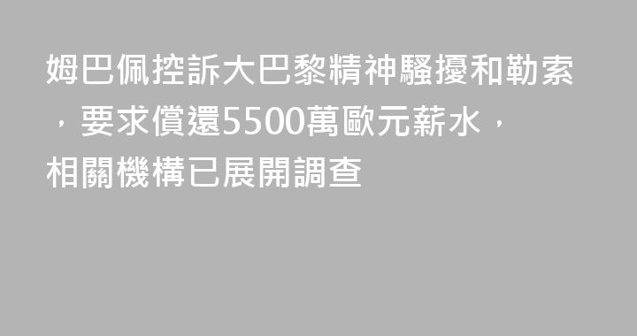 姆巴佩控訴大巴黎精神騷擾和勒索，要求償還5500萬歐元薪水，相關機構已展開調查