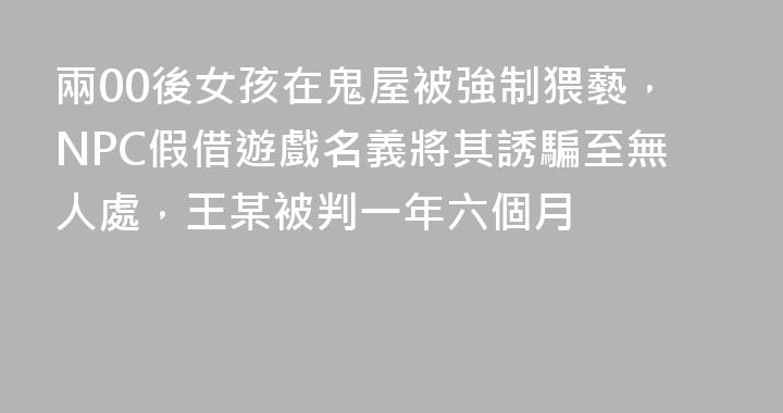 兩00後女孩在鬼屋被強制猥褻，NPC假借遊戲名義將其誘騙至無人處，王某被判一年六個月