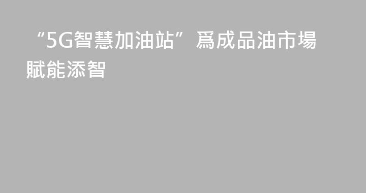 “5G智慧加油站”爲成品油市場賦能添智