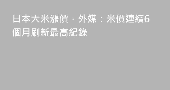 日本大米漲價，外媒：米價連續6個月刷新最高紀錄