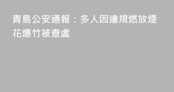 青島公安通報：多人因違規燃放煙花爆竹被查處