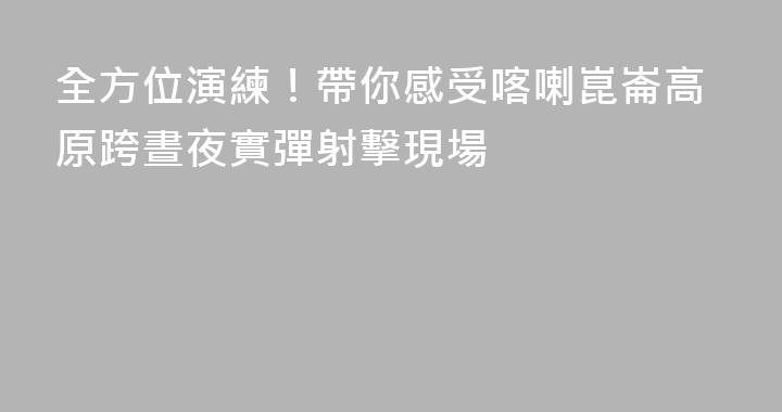 全方位演練！帶你感受喀喇崑崙高原跨晝夜實彈射擊現場