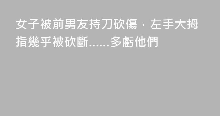 女子被前男友持刀砍傷，左手大拇指幾乎被砍斷……多虧他們