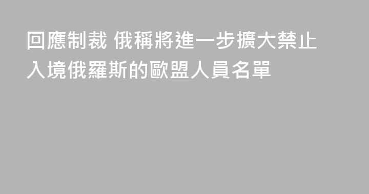 回應制裁 俄稱將進一步擴大禁止入境俄羅斯的歐盟人員名單