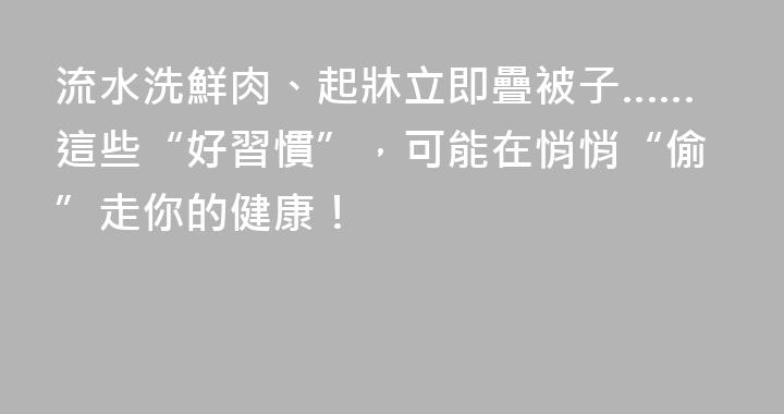 流水洗鮮肉、起牀立即疊被子……這些“好習慣”，可能在悄悄“偷”走你的健康！