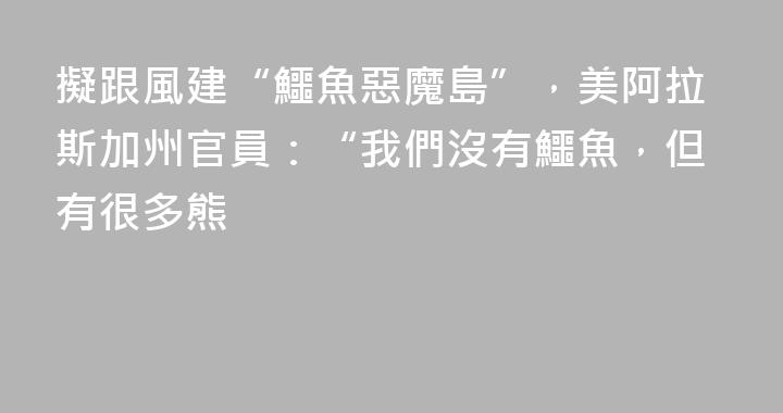 擬跟風建“鱷魚惡魔島”，美阿拉斯加州官員：“我們沒有鱷魚，但有很多熊
