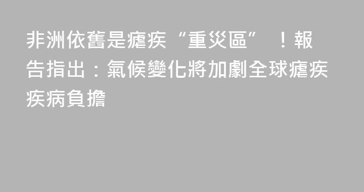 非洲依舊是瘧疾“重災區” ！報告指出：氣候變化將加劇全球瘧疾疾病負擔