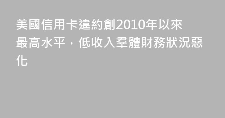 美國信用卡違約創2010年以來最高水平，低收入羣體財務狀況惡化