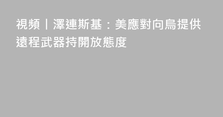 視頻丨澤連斯基：美應對向烏提供遠程武器持開放態度
