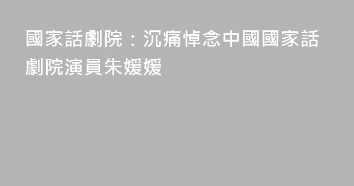 國家話劇院：沉痛悼念中國國家話劇院演員朱媛媛