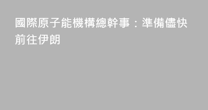 國際原子能機構總幹事：準備儘快前往伊朗