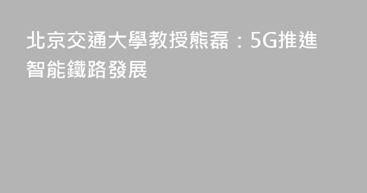 北京交通大學教授熊磊：5G推進智能鐵路發展