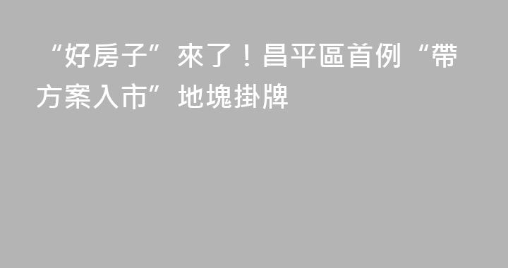 “好房子”來了！昌平區首例“帶方案入市”地塊掛牌