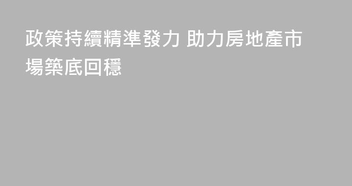政策持續精準發力 助力房地產市場築底回穩