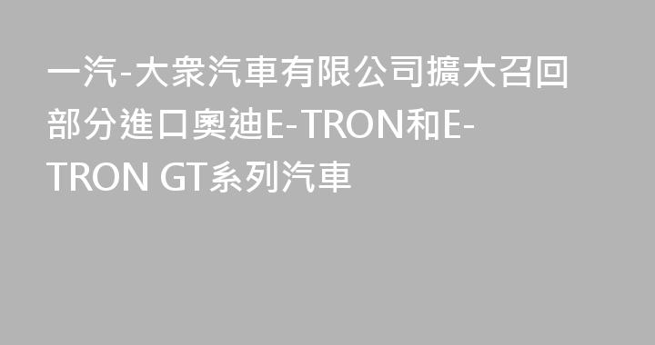 一汽-大衆汽車有限公司擴大召回部分進口奧迪E-TRON和E-TRON GT系列汽車