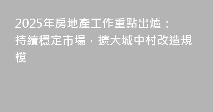 2025年房地產工作重點出爐：持續穩定市場，擴大城中村改造規模