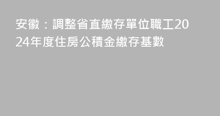 安徽：調整省直繳存單位職工2024年度住房公積金繳存基數