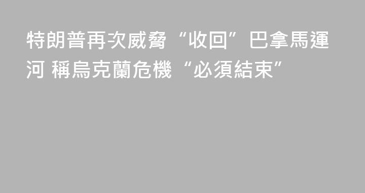 特朗普再次威脅“收回”巴拿馬運河 稱烏克蘭危機“必須結束”