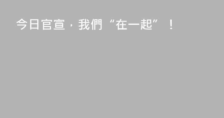 今日官宣，我們“在一起”！