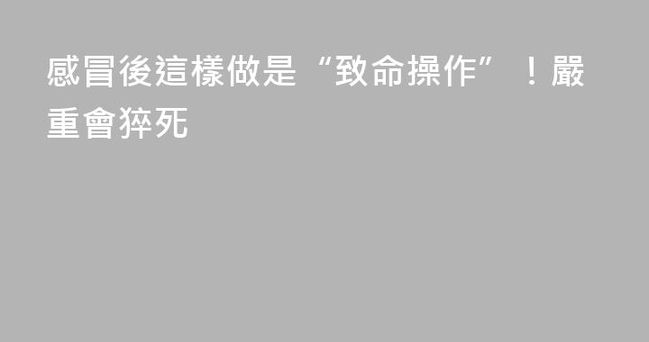 感冒後這樣做是“致命操作”！嚴重會猝死