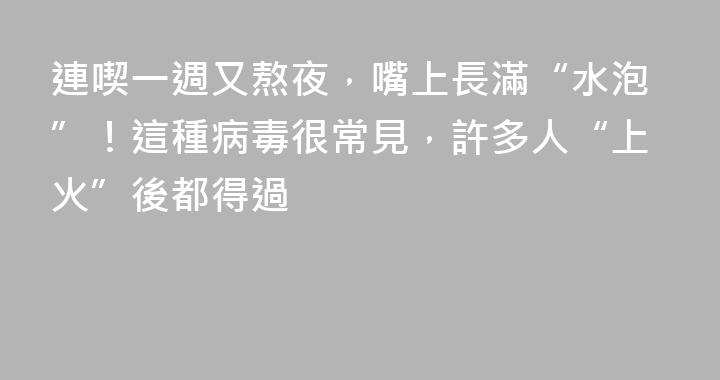 連喫一週又熬夜，嘴上長滿“水泡”！這種病毒很常見，許多人“上火”後都得過