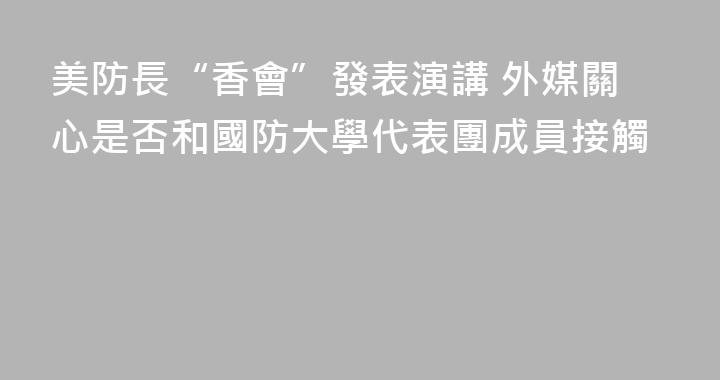 美防長“香會”發表演講 外媒關心是否和國防大學代表團成員接觸