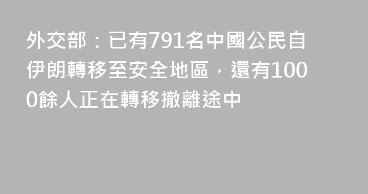 外交部：已有791名中國公民自伊朗轉移至安全地區，還有1000餘人正在轉移撤離途中